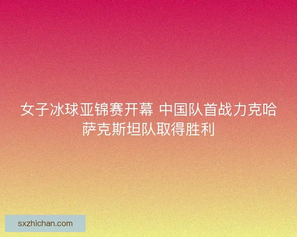 女子冰球亚锦赛开幕 中国队首战力克哈萨克斯坦队取得胜利
