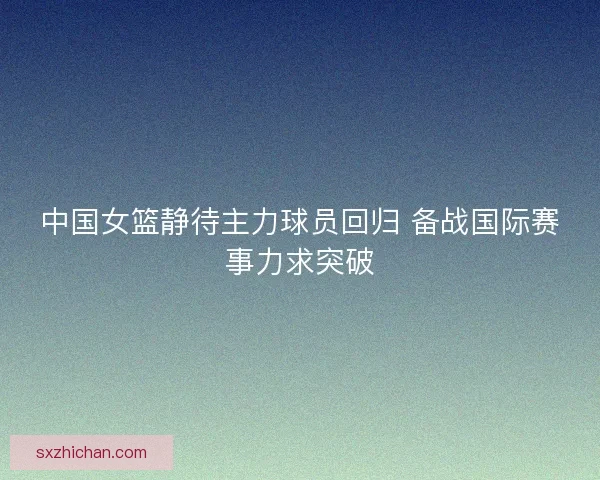 中国女篮静待主力球员回归 备战国际赛事力求突破