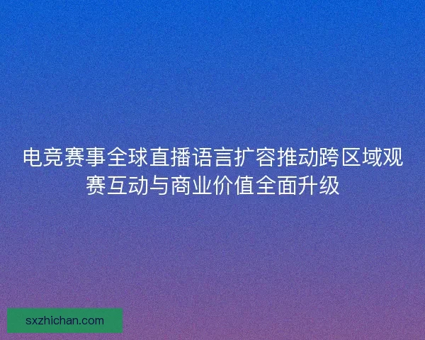 电竞赛事全球直播语言扩容推动跨区域观赛互动与商业价值全面升级