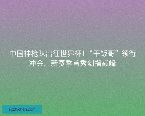 中国神枪队出征世界杯！“干饭哥” 领衔冲金，新赛季首秀剑指巅峰